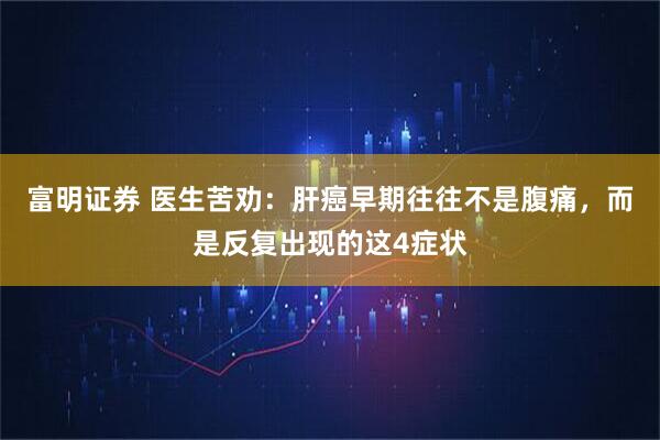 富明证券 医生苦劝：肝癌早期往往不是腹痛，而是反复出现的这4症状