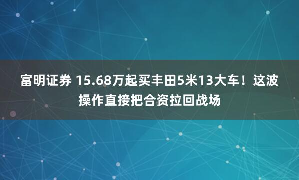 富明证券 15.68万起买丰田5米13大车！这波操作直接把合资拉回战场