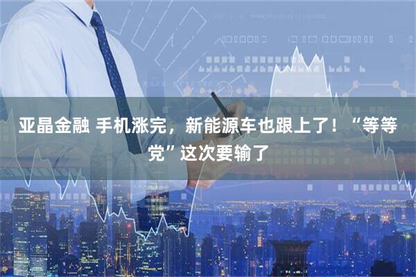 亚晶金融 手机涨完,新能源车也跟上了!“等等党”这次要输了