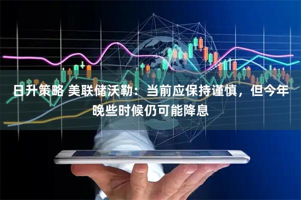 日升策略 美联储沃勒：当前应保持谨慎，但今年晚些时候仍可能降息
