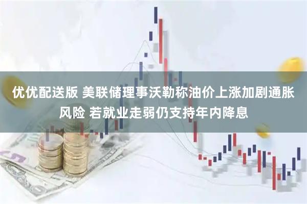 优优配送版 美联储理事沃勒称油价上涨加剧通胀风险 若就业走弱仍支持年内降息