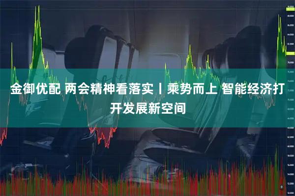 金御优配 两会精神看落实丨乘势而上 智能经济打开发展新空间