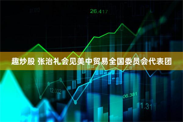 趣炒股 张治礼会见美中贸易全国委员会代表团