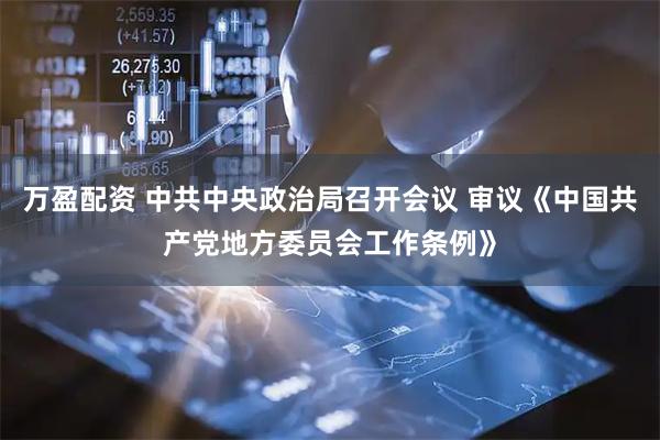 万盈配资 中共中央政治局召开会议 审议《中国共产党地方委员会工作条例》