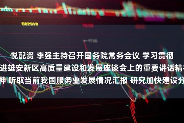 悦配资 李强主持召开国务院常务会议 学习贯彻习近平总书记在深入推进雄安新区高质量建设和发展座谈会上的重要讲话精神 听取当前我国服务业发展情况汇报 研究加快建设分级诊疗体系有关政策措施