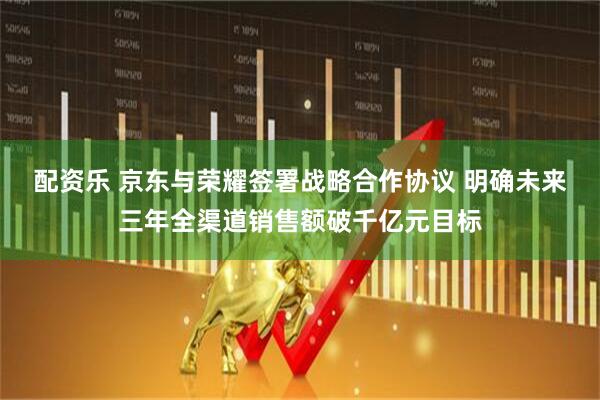 配资乐 京东与荣耀签署战略合作协议 明确未来三年全渠道销售额破千亿元目标