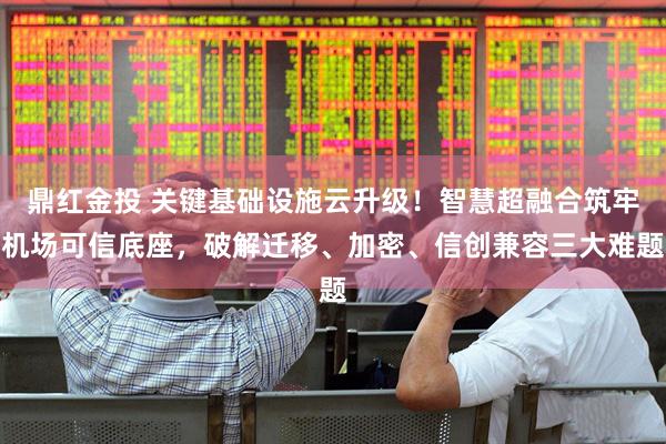 鼎红金投 关键基础设施云升级！智慧超融合筑牢机场可信底座，破解迁移、加密、信创兼容三大难题