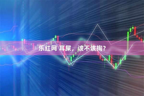 乐红网 耳屎，该不该掏？