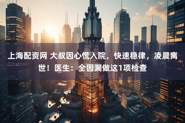 上海配资网 大叔因心慌入院,快速稳律,凌晨离世!医生:全因漏做这1项检查