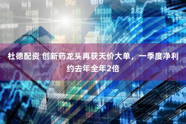 杜德配资 创新药龙头再获天价大单，一季度净利约去年全年2倍
