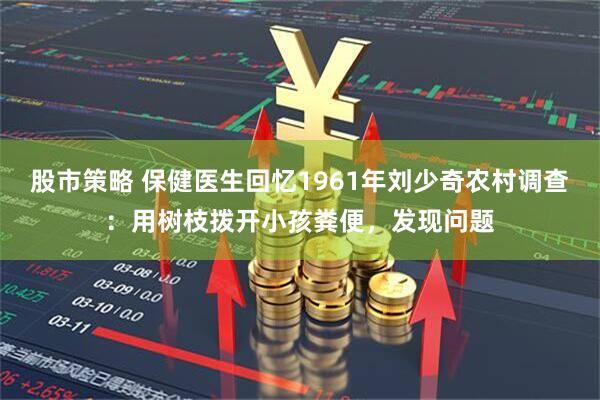 股市策略 保健医生回忆1961年刘少奇农村调查：用树枝拨开小孩粪便，发现问题