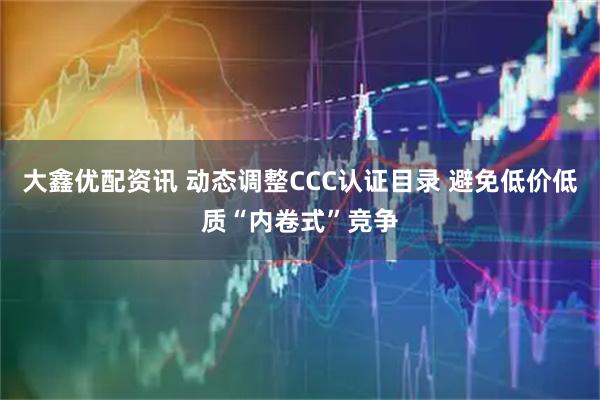 大鑫优配资讯 动态调整CCC认证目录 避免低价低质“内卷式”竞争