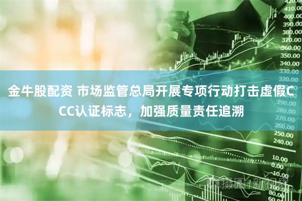 金牛股配资 市场监管总局开展专项行动打击虚假CCC认证标志，加强质量责任追溯