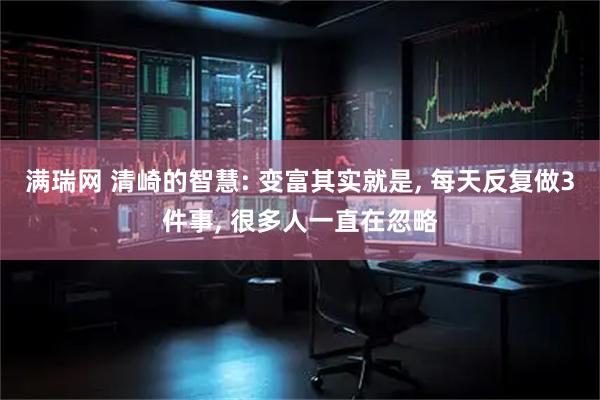 满瑞网 清崎的智慧: 变富其实就是, 每天反复做3件事, 很多人一直在忽略