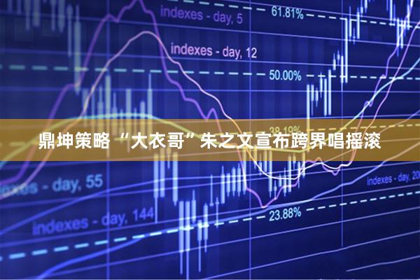 鼎坤策略 “大衣哥”朱之文宣布跨界唱摇滚