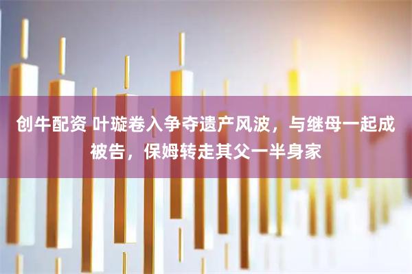 创牛配资 叶璇卷入争夺遗产风波，与继母一起成被告，保姆转走其父一半身家