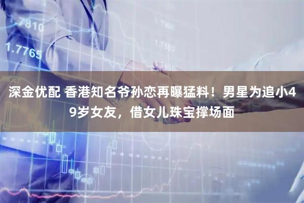 深金优配 香港知名爷孙恋再曝猛料！男星为追小49岁女友，借女儿珠宝撑场面