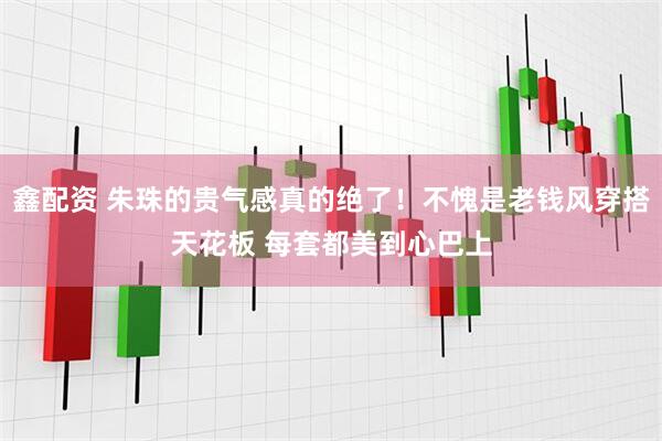 鑫配资 朱珠的贵气感真的绝了！不愧是老钱风穿搭天花板 每套都美到心巴上