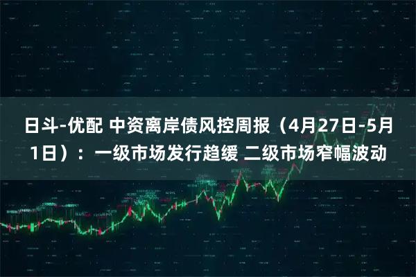 日斗-优配 中资离岸债风控周报（4月27日-5月1日）：一级市场发行趋缓 二级市场窄幅波动