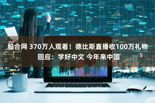 股合网 370万人观看！德比斯直播收100万礼物 回应：学好中文 今年来中国