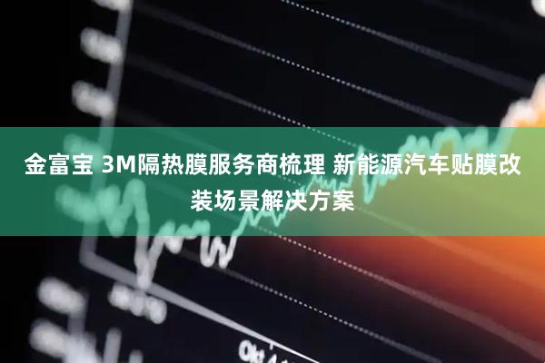 金富宝 3M隔热膜服务商梳理 新能源汽车贴膜改装场景解决方案