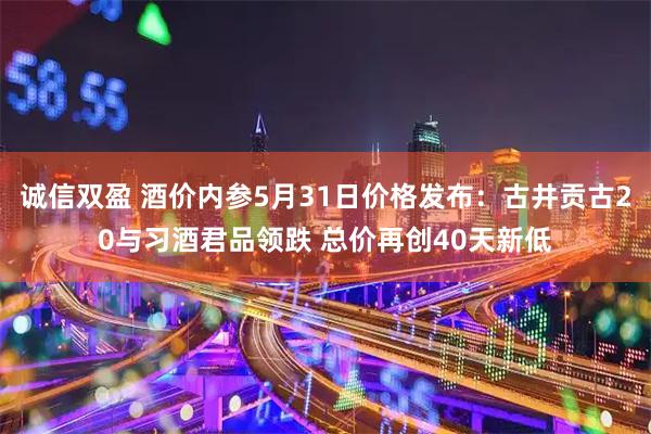 诚信双盈 酒价内参5月31日价格发布：古井贡古20与习酒君品领跌 总价再创40天新低
