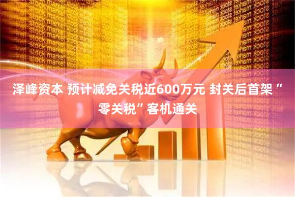 泽峰资本 预计减免关税近600万元 封关后首架“零关税”客机通关