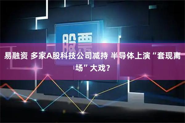 易融资 多家A股科技公司减持 半导体上演“套现离场”大戏？