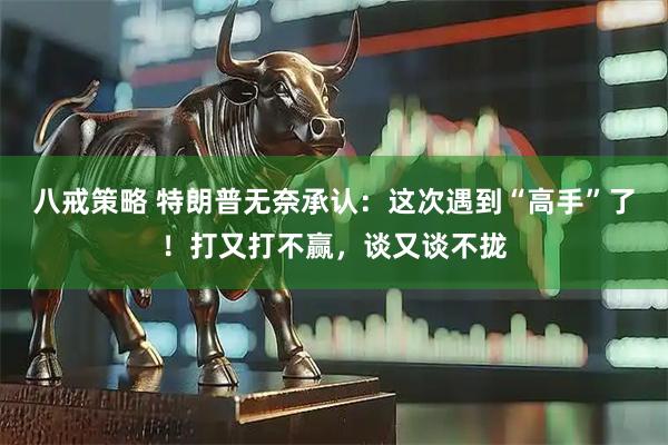 八戒策略 特朗普无奈承认：这次遇到“高手”了！打又打不赢，谈又谈不拢