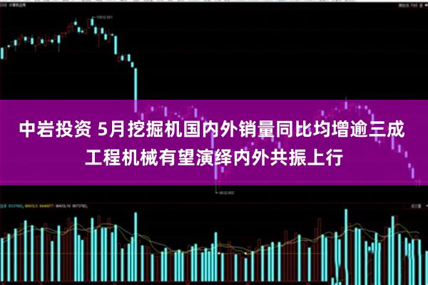 中岩投资 5月挖掘机国内外销量同比均增逾三成 工程机械有望演绎内外共振上行