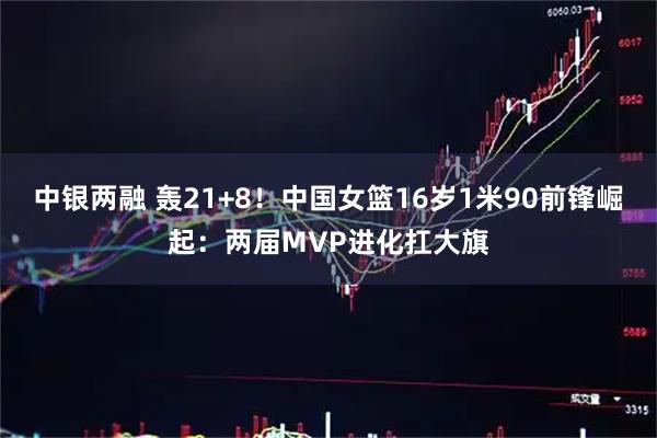 中银两融 轰21+8！中国女篮16岁1米90前锋崛起：两届MVP进化扛大旗