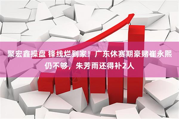 聚宏鑫操盘 锋线烂到家！广东休赛期豪赌崔永熙仍不够，朱芳雨还得补2人