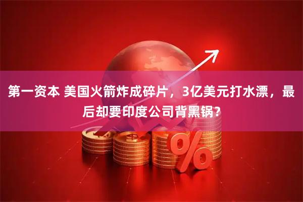第一资本 美国火箭炸成碎片，3亿美元打水漂，最后却要印度公司背黑锅？