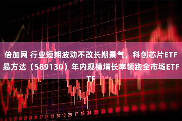 倍加网 行业短期波动不改长期景气，科创芯片ETF易方达（589130）年内规模增长率领跑全市场ETF