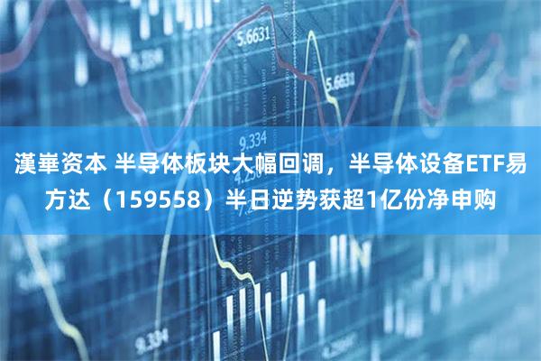 漢崋资本 半导体板块大幅回调，半导体设备ETF易方达（159558）半日逆势获超1亿份净申购