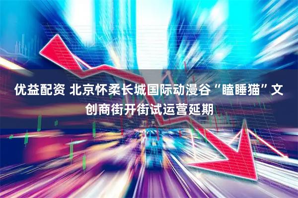 优益配资 北京怀柔长城国际动漫谷“瞌睡猫”文创商街开街试运营延期