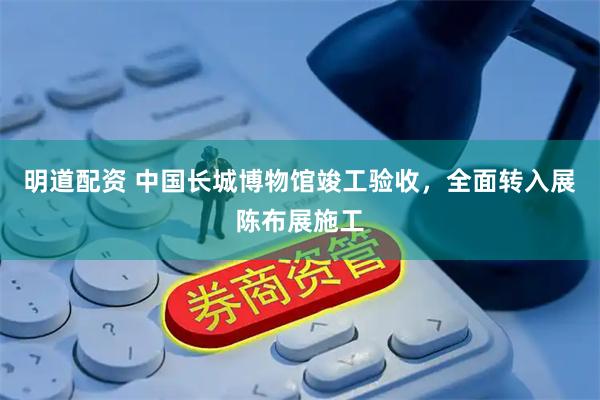 明道配资 中国长城博物馆竣工验收,全面转入展陈布展施工