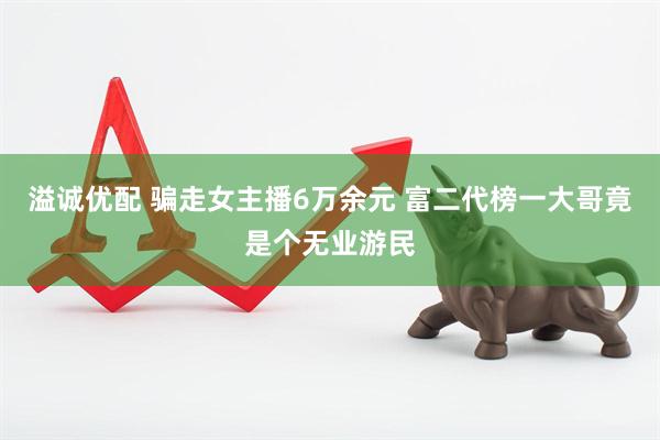 溢诚优配 骗走女主播6万余元 富二代榜一大哥竟是个无业游民