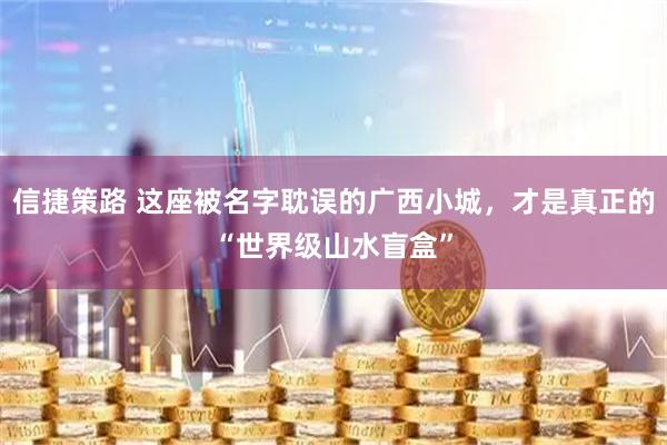 信捷策路 这座被名字耽误的广西小城，才是真正的“世界级山水盲盒”