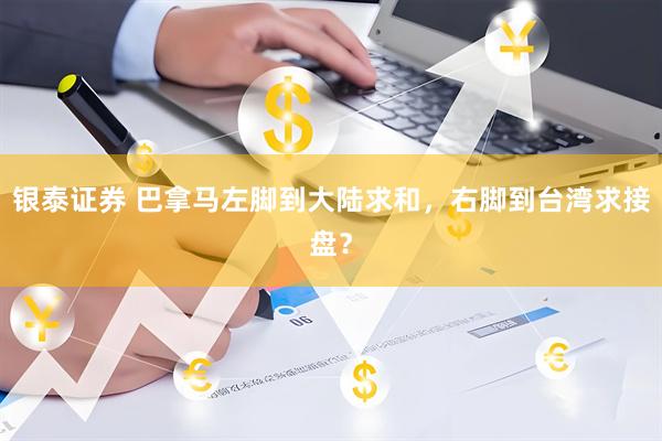 银泰证券 巴拿马左脚到大陆求和，右脚到台湾求接盘？