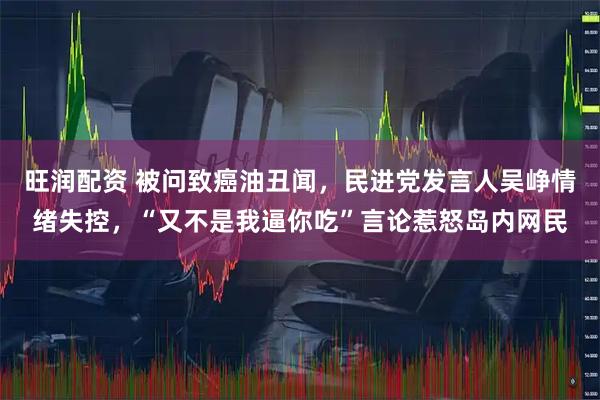 旺润配资 被问致癌油丑闻，民进党发言人吴峥情绪失控，“又不是我逼你吃”言论惹怒岛内网民