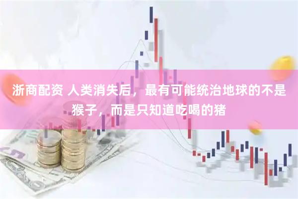浙商配资 人类消失后，最有可能统治地球的不是猴子，而是只知道吃喝的猪