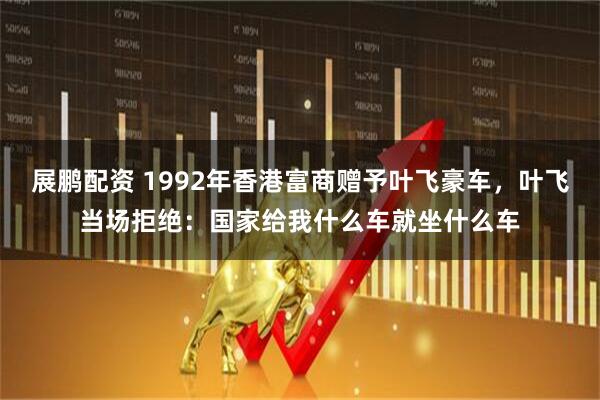 展鹏配资 1992年香港富商赠予叶飞豪车，叶飞当场拒绝：国家给我什么车就坐什么车