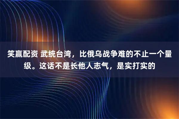 笑赢配资 武统台湾，比俄乌战争难的不止一个量级。这话不是长他人志气，是实打实的