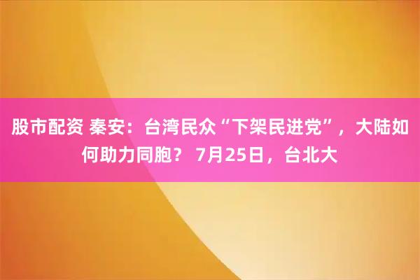 股市配资 秦安：台湾民众“下架民进党”，大陆如何助力同胞？ 7月25日，台北大