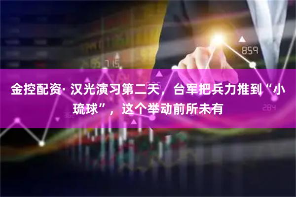 金控配资· 汉光演习第二天，台军把兵力推到“小琉球”，这个举动前所未有
