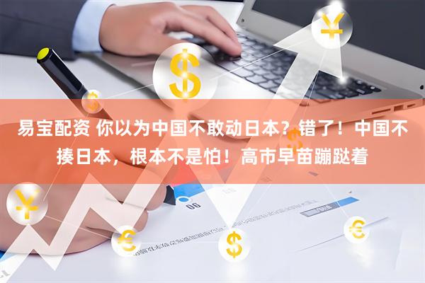 易宝配资 你以为中国不敢动日本？错了！中国不揍日本，根本不是怕！高市早苗蹦跶着