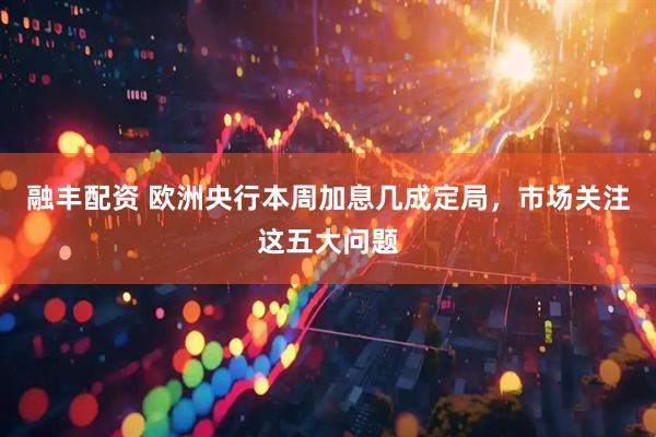 融丰配资 欧洲央行本周加息几成定局，市场关注这五大问题